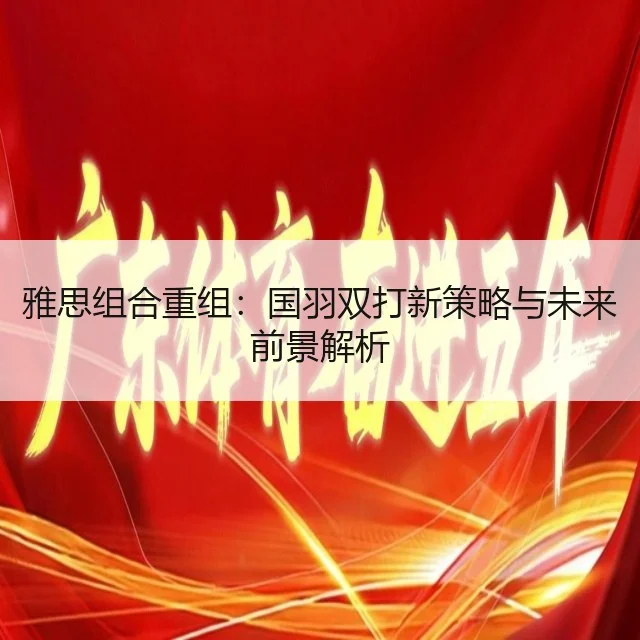 雅思组合重组：国羽双打新策略与未来前景解析